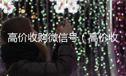 高价收购微信号24小时收微信（高价收购微信号的目的）