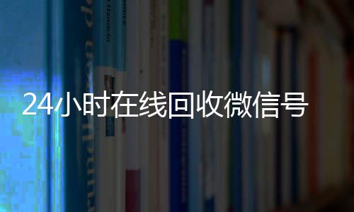 24小时在线回收微信24小时收微信靠谱回收号专业平台（高价回微信号24小时回收）